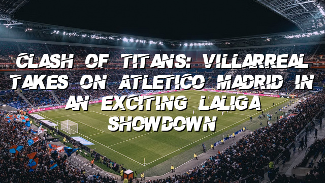 Clash of Titans: Villarreal Takes on Atletico Madrid in an Exciting LaLiga Showdown