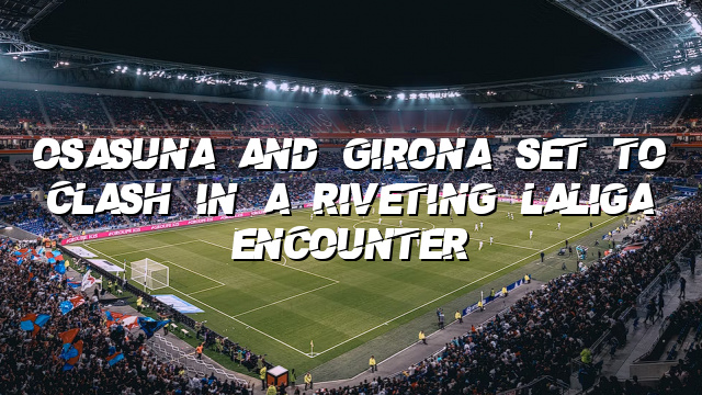 Osasuna and Girona Set to Clash in a Riveting LaLiga Encounter