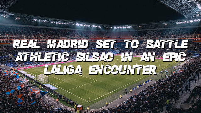 Real Madrid Set to Battle Athletic Bilbao in an Epic LaLiga Encounter